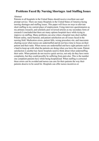 Problems Faced By Nursing Shortages And Staffing Issues
Abstract
Patients in all hospitals in the United States should receive excellent care and
prompt service. There are many Hospitals in the United States of America facing
nursing shortages and staffing issues. This paper will focus on ways to alleviate
short staffing in my current place of employment. Using interview questionnaires as
my primary research, and scholarly peer reviewed articles as my secondary form of
research I concluded that there are many options hospitals have while trying to
improve on staffing. Many problems can arise when a hospital runs short staffed.
Patient safety, nurse burnout, and patient satisfaction are all issues faced in the
nursing field. Medication errors, patient falls, wrong procedure site, and inaccurate
charting occur when nurses are understaffed and do not have time to focus on their
patient and their tasks. When nurses are understaffed and have eight patients each it
s hard to keep up with what the patients are doing when you leave the room. Patient
satisfaction is another key factor hospitals need to think about when understaffing
their units. When patients do not receive quick service, not only do they have more
complaints, but they could possibly be suffering from pain also. This is the number
one complaint patients have while being hospitalized. When staffing is corrected
these errors can be avoided and nurses can care for their patients the way their
patients deserve to be cared for. Hospitals can offer nurses incentives or
 