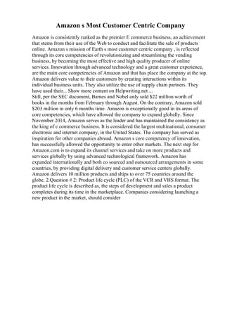 Amazon s Most Customer Centric Company
Amazon is consistently ranked as the premier E commerce business, an achievement
that stems from their use of the Web to conduct and facilitate the sale of products
online. Amazon s mission of Earth s most customer centric company , is reflected
through its core competencies of revolutionizing and streamlining the vending
business, by becoming the most effective and high quality producer of online
services. Innovation through advanced technology and a great customer experience,
are the main core competencies of Amazon and that has place the company at the top.
Amazon delivers value to their customers by creating interactions within its
individual business units. They also utilize the use of supply chain partners. They
have used their... Show more content on Helpwriting.net ...
Still, per the SEC document, Barnes and Nobel only sold $22 million worth of
books in the months from February through August. On the contrary, Amazon sold
$203 million in only 6 months time. Amazon is exceptionally good in its areas of
core competencies, which have allowed the company to expand globally. Since
November 2014, Amazon serves as the leader and has maintained the consistency as
the king of e commerce business. It is considered the largest multinational, consumer
electronic and internet company, in the United States. The company has served as
inspiration for other companies abroad. Amazon s core competency of innovation,
has successfully allowed the opportunity to enter other markets. The next step for
Amazon.com is to expand its channel services and take on more products and
services globally by using advanced technological framework. Amazon has
expanded internationally and both co sourced and outsourced arrangements in some
countries, by providing digital delivery and customer service centers globally.
Amazon delivers 10 million products and ships to over 75 countries around the
globe. 2.Question # 2: Product life cycle (PLC) of the VCR and VHS format. The
product life cycle is described as, the steps of development and sales a product
completes during its time in the marketplace. Companies considering launching a
new product in the market, should consider
 