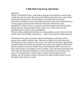 Little Red Cap Essay Questions
Question 2
Chihiro is described as brave, responsible young girl who learned to avoid her fears
to help those that she cared. She protected her friends and family from a spell which
turned them into pigs due to their greediness. She turned down her former
personality and became a brave and reliable girl. On the other hand, Little Red Cap is
a caring, happy and innocent kid. When she found the wolf dressed in her
grandmother s clothes, she was concerned, and when straight to the bed and started
asking questions, she gets being lovable, and she runs to her family since the
huntsman stops to check in on the grandmother.
The tales help us understand that before knowing anything we must involve the body
and the soul to do all things in themselves, ... Show more content on Helpwriting.net
...
The kitchen is the center of attention and the meeting place in the house where
people come together and share ideas. Manners are taught in the table where girls
are referred as women and boys refer as men. The poem describes many fights, births
and death shared in the table; this describes how people come together to the kitchen
table to celebrate. In the poem Dinner Guest: Me, the kitchen table is also seen as a
place where people come together to solve problems. The white guest shared the meal
in the table and shared ideas about how to solve the problem he was facing. In the
poem, I too also describes a kitchen table as a place where the family comes
together, eat well and grow strong. In the poem, the darker brother refuses to eat in
the kitchen when others are on the
 