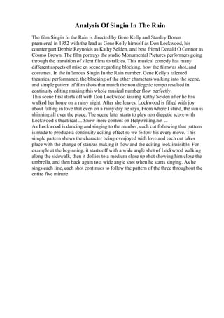 Analysis Of Singin In The Rain
The film Singin In the Rain is directed by Gene Kelly and Stanley Donen
premiered in 1952 with the lead as Gene Kelly himself as Don Lockwood, his
counter part Debbie Reynolds as Kathy Selden, and best friend Donald O Connor as
Cosmo Brown. The film portrays the studio Monumental Pictures performers going
through the transition of silent films to talkies. This musical comedy has many
different aspects of mise en scene regarding blocking, how the filmwas shot, and
costumes. In the infamous Singin In the Rain number, Gene Kelly s talented
theatrical performance, the blocking of the other characters walking into the scene,
and simple pattern of film shots that match the non diegetic tempo resulted in
continuity editing making this whole musical number flow perfectly.
This scene first starts off with Don Lockwood kissing Kathy Selden after he has
walked her home on a rainy night. After she leaves, Lockwood is filled with joy
about falling in love that even on a rainy day he says, From where I stand, the sun is
shinning all over the place. The scene later starts to play non diegetic score with
Lockwood s theatrical ... Show more content on Helpwriting.net ...
As Lockwood is dancing and singing to the number, each cut following that pattern
is made to produce a continuity editing effect so we follow his every move. This
simple pattern shows the character being overjoyed with love and each cut takes
place with the change of stanzas making it flow and the editing look invisible. For
example at the beginning, it starts off with a wide angle shot of Lockwood walking
along the sidewalk, then it dollies to a medium close up shot showing him close the
umbrella, and then back again to a wide angle shot when he starts singing. As he
sings each line, each shot continues to follow the pattern of the three throughout the
entire five minute
 