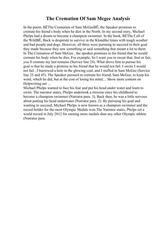 The Cremation Of Sam Mcgee Analysis
In the poem, ВЁThe Cremation of Sam McGeeВЁ, the Speaker promises to
cremate his friend s body when he dies in the North. In my second story, Michael
Phelps had a dream to become a champion swimmer. In the book, ВЁThe Call of
the WildВЁ, Buck is desperate to survive in the Klondike times with tough weather
and bad people and dogs. However, all three were pursuing to succeed in their goal
they made because they saw something or said something that meant a lot to them.
In The Cremation of Sam McGee , the speaker promises to his friend that he would
cremate his body when he dies. For example, So I want you to swear that, foul or fair,
you ll cremate my last remains (Service line 24). What drove him to pursue his
goal is that he made a promise to his friend that he would not fail. I swore I would
not fail , I burrowed a hole in the glowing coal, and I stuffed in Sam McGee (Service
line 25 and 45). The Speaker pursued to cremate his friend, Sam McGee, to keep his
word, which he did, but at the cost of losing his mind.... Show more content on
Helpwriting.net ...
Michael Phelps wanted to face his fear and put his head under water and learn to
swim. The narrator states, Phelps undertook a mission since his childhood to
become a champion swimmer (Narrator para. 3), Back then, he was a little nervous
about putting his head underwater (Narrator para. 2). By pursuing his goal and
wanting to succeed, Michael Phelps is now known as a champion swimmer and the
record holder for the most Olympic Medals won.The Narrator states, Phelps set a
world record in July 2012 for earning more medals than any other Olympic athlete
(Narrator para.
 