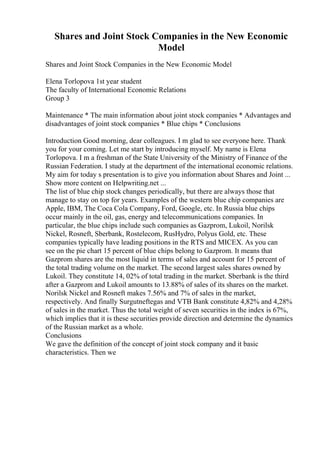 Shares and Joint Stock Companies in the New Economic
Model
Shares and Joint Stock Companies in the New Economic Model
Elena Torlopova 1st year student
The faculty of International Economic Relations
Group 3
Maintenance * The main information about joint stock companies * Advantages and
disadvantages of joint stock companies * Blue chips * Conclusions
Introduction Good morning, dear colleagues. I m glad to see everyone here. Thank
you for your coming. Let me start by introducing myself. My name is Elena
Torlopova. I m a freshman of the State University of the Ministry of Finance of the
Russian Federation. I study at the department of the international economic relations.
My aim for today s presentation is to give you information about Shares and Joint ...
Show more content on Helpwriting.net ...
The list of blue chip stock changes periodically, but there are always those that
manage to stay on top for years. Examples of the western blue chip companies are
Apple, IBM, The Coca Cola Company, Ford, Google, etc. In Russia blue chips
occur mainly in the oil, gas, energy and telecommunications companies. In
particular, the blue chips include such companies as Gazprom, Lukoil, Norilsk
Nickel, Rosneft, Sberbank, Rostelecom, RusHydro, Polyus Gold, etc. These
companies typically have leading positions in the RTS and MICEX. As you can
see on the pie chart 15 percent of blue chips belong to Gazprom. It means that
Gazprom shares are the most liquid in terms of sales and account for 15 percent of
the total trading volume on the market. The second largest sales shares owned by
Lukoil. They constitute 14, 02% of total trading in the market. Sberbank is the third
after a Gazprom and Lukoil amounts to 13.88% of sales of its shares on the market.
Norilsk Nickel and Rosneft makes 7.56% and 7% of sales in the market,
respectively. And finally Surgutneftegas and VTB Bank constitute 4,82% and 4,28%
of sales in the market. Thus the total weight of seven securities in the index is 67%,
which implies that it is these securities provide direction and determine the dynamics
of the Russian market as a whole.
Conclusions
We gave the definition of the concept of joint stock company and it basic
characteristics. Then we
 