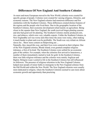 Differences Of New England And Southern Colonies
As more and more Europeans moved to the New World, colonies were created for
specific groups of people. Colonies were created for varying religions, lifestyles, and
economic reasons. The New England colonies had numerous difference and few
similarities with the Southern Colonies. These differences created distinct features of
the regions and the people who lived there. Due to the geographic location of the
Southern Colonies, their economic development relied mainly on agriculture. Being
closer to the equator than New England, the south received longer planting seasons
and also had good soil for planting. The Southern Colonies mainly produced corn,
rice, and tobacco, which were very valuable exports. Unlike the Southern Colonies, in
New Englandthe soil was worse and often times the areas were rocky, often making
it much harder to plant and even be profitable. The South was very reliant on African
slaves for... Show more content on Helpwriting.net ...
Naturally, they stayed this way, and their lives were centered on their religion. One
of the New England colonies, Rhode Island, even granted complete religious
tolerance, a first of its kind. The Southern Colonies were settled for an economic
gain of the settlers. For example, when the colonists first arrived in Jamestown, a
number of them immediately started to look for gold. In the Southern Colonies,
there was little religious tolerance and the colonies were mainly Anglican and
Baptist. Religion wasn t central to life in the Southern Colonies but still influenced
its followers. The presence of religious toleration in the New England Colonies
helped steer people of minor faiths to immigrate to the New England colonies from
the Old World and within the New World. The New England colonists were usually
more dedicated to religion, where the Southern Colonists seemed to care more about
economic growth and opportunity than practicing
 