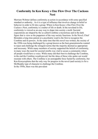 Conformity In Ken Kesey s One Flew Over The Cuckoos
Nest
Merriam Webster defines conformity as action in accordance with some specified
standard or authority . As it is a type of influence that involves change in belief or
behavior in order to fit into a group. Where in Ken Kesey s One Flew Over the
Cuckoo s Nest, conformity is a matter of life or death. In the noveland in life,
conformity is viewed as an easy way to shape into society s mold. Societal
expectations are shaped by the so called Combine a mysterious and in the dark
figure that is view as the puppeteer of the way society functions. In the Novel, Chief
Bromden a long time patient at a psychiatric ward is the first to recognize the
Combine and its powers. At the same time that this novel was written, the society of
the 1950s was being challenged by a group known as the beat generationwho wanted
to reject and challenge the stringent norms that the majority deemed as appropriate
and necessary. While many members of society supported the beliefs of conformity,
in many ways the need for societal misfits was vital to secure a community where
all people would have a voice. While many did their best to challenge the Combine,
in the end the Combine would prevail, but the ideas of those who spoke out would
resonate with others. The Combine is an unstoppable force fueled by conformity, but
Ken Keseyexplains that the only way for progress in the novel (and society) is for a
McMurphy type of character to challenge the Combine.
In the 1950s, there was this prevalent
 