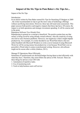 Impact of the Six Tips in Pam Baker s Six Tips for...
Impact of the Six Tips
Introduction
In an article written by Pam Baker named Six Tips for Stretching IT Budgets in 2009
, the writer recommended six tips to get the most value of technology offerings
without sacrificing innovations. However, these tips still need some assessment. This
paper assesses both positive and negative impacts that those tips have. Of course, the
impact is on both operations and strategic investment spending. It will be concise and
to the point.
Repurpose Software You Already Own
Repurposing in general as a concept is beneficial. The positive points here are that
money is being saved by using already owned software. Also the creativity of using
one tool to solve business problems. However, one negativity is that it might impede
productivity. For example, if a writer decided to use Word Pad which is the text
editor bundled with Microsoft Windows to write a novel instead of using Microsoft
Word, he will be saving money but productivity is lost because Word Pad is not as
powerful is Word when it comes to professional writing. However, old software
might not be secure after a while (Andress, 2011).
Manage IT Operations More Efficiently
Sometimes IT professionals are declined budget forcing them to deal efficiently with
what they have. Therefore, they must follow the advice of Mr. Fawcett. There are
three things he advises every CIO with:
1. Automation of repetitive tasks.
2. Use of monitoring tools
3. Tools to help business users self service
 