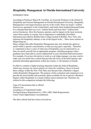 Hospitality Management At Florida International University
INTRODUCTION
According to Professor Marcel R. Escoffier, an Associate Professor in the School of
Hospitality and Tourism Management at Florida International University, Hospitality
Management is the largest business activity in the world. There are nearly 1 million
food service operations in the United States, and nearly three hundred thousand hotels.
It is estimated that there are over 1 million hotels and more than 7 million food
service businesses. How this business operates, and its impact on the local economy
varies from country to country, but its importance is undeniable (Escoffier).
Information provided by Buffalo State College located in Buffalo, New York, also
reference the hospitality industry is one of the largest in the ... Show more content on
Helpwriting.net ...
Many colleges that offer Hospitality Management may also include the option to
enroll within a specific concentration, so that you may gain a specialty . Therefore
it s important to have a sense of what area of hospitality you are interested in, so
that you enroll yourself into an appropriate program, including programs where
graduates have been able to secure employment in your interested field and location.
For example, if you have the desire to work as a ski lodge manager, you may want to
make sure you enroll into a school that provides the focus of the hotel industry and
potential internship opportunities within ski country vs. the beaches in Florida.
In effort to continue a higher learning education within the field of Hospitality,
which may increase my career options as I enter the workforce, I have reviewed
three colleges within the New York State area that provides a Bachelor s degree
within Hospitality Management. The purpose of this evaluation and comparison is to
provide the most feasible and economic option available for me to pursue a Bachelor
Degree within Hospitality in a timely fashion and at minimal cost. Therefore my
criteria for this comparison includes the following:
Type of Concentration that is offered
Tuition Cost
Acceptance of Transferred Credits
Testing/Entrance Requirement (i.e. GPA, GRE, Math Requirement)
Career Track Opportunities Accreditations
The three schools that have been reviewed are
 