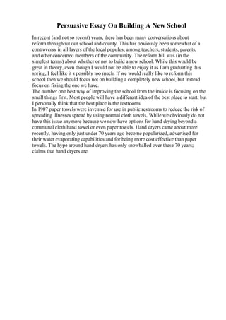 Persuasive Essay On Building A New School
In recent (and not so recent) years, there has been many conversations about
reform throughout our school and county. This has obviously been somewhat of a
controversy in all layers of the local populus; among teachers, students, parents,
and other concerned members of the community. The reform bill was (in the
simplest terms) about whether or not to build a new school. While this would be
great in theory, even though I would not be able to enjoy it as I am graduating this
spring, I feel like it s possibly too much. If we would really like to reform this
school then we should focus not on building a completely new school, but instead
focus on fixing the one we have.
The number one best way of improving the school from the inside is focusing on the
small things first. Most people will have a different idea of the best place to start, but
I personally think that the best place is the restrooms.
In 1907 paper towels were invented for use in public restrooms to reduce the risk of
spreading illnesses spread by using normal cloth towels. While we obviously do not
have this issue anymore because we now have options for hand drying beyond a
communal cloth hand towel or even paper towels. Hand dryers came about more
recently, having only just under 70 years ago become popularized, advertised for
their water evaporating capabilities and for being more cost effective than paper
towels. The hype around hand dryers has only snowballed over these 70 years;
claims that hand dryers are
 