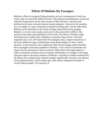 Effects Of Bulimia On Teenagers
Bulimia s effect on teenagers Eating disorders are not a consequence of only one
source, they are caused by different factors. Physiological, psychological, social and
cultural circumstances are the main sources of these diseases. Anorexia and
bulimia are the most common diseases among teenagers. Anorexia is the needless
loss of weight; it is more commonly presented in teenage girls. On the other hand,
Bulimia can be described as the action of binge eating followed by purging.
Bulimia is a severe issue among society due to the reason that it affects a big
portion of the adolescent population of the world. The effects of bulimia range
from physical to mental issues. Bulimia is caused by many factors. The most
important one is low self esteem from the teenagers; they compare themselves to
the many different images of perfection social media displays to them. Social
pressure, or peer pressure, has a significant effect on the teenage minds and often
drives teenagers to develop symptoms of bulimia. Toxic social environments can
range from the classroom to their own home. Often times what might appear to
others as harmless criticism can be extremely detrimental to a teenager s self image
and cause them to develop symptoms of bulimia. According to studies conducted by
the Mayo clinic simply being a female teenager significantly increases your chances
of developing bulimia. In the modern day, teens admire and pursue the path of
several famous people. The majority of
 