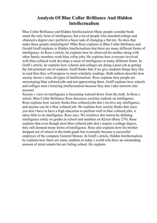 Analysis Of Blue Collar Brilliance And Hidden
Intellectualism
Blue Collar Brilliance and Hidden Intellectualism Many people consider book
smart the only form of intelligence, but a lot of people who attended college and
obtained a degree can t perform a basic task of changing a flat tire. So does that
make those people unintelligent? Mike Rose explains in Blue Collar Brilliance and
Gerald Graff explains in Hidden Intellectualism that there are many different forms of
intelligence. In Rose s article, he explains how he observed his mother along with
other family members work blue collar jobs. He explains how everyone involved
with blue collared work develops a sense of intelligence in many different forms. In
Graff s article, he explains how schools and colleges are doing a poor job at getting
the full potential out of students. Graff thinks that if we give students things they like
to read then they will progress to more scholarly readings. Both authors describe how
society doesn t value all types of intellectualism. Rose explains how people are
stereotyping blue collared jobs and not appreciating them. Graff explains how schools
and colleges aren t fostering intellectualism because they don t take interests into
account.
Society s view on intelligence is becoming watered down from the truth. In Rose s
article, Blue Collar Brilliance Rose discusses societies outlook on intelligence.
Rose explains how society thinks blue collared jobs don t involve any intelligence,
and anyone can do a blue collared job. He explains how society thinks that since
you don t have to have a high education to perform well in blue collared jobs, it
takes little to no intelligence. Rose says, We reinforce this notion by defining
intelligence solely on grades in school and numbers on IQ test (Rose 279). Rose
explains that even though most blue collared jobs don t require a college degree,
they still demand many forms of intelligence. Rose also explains how his brother
dropped out of school in the ninth grade but eventually became a successful
employee of the company General Motors. In Graff s article, Hidden Intellectualism
he explains how there are many students in today s world who have an outstanding
amount of street smarts but are failing school. He explains
 