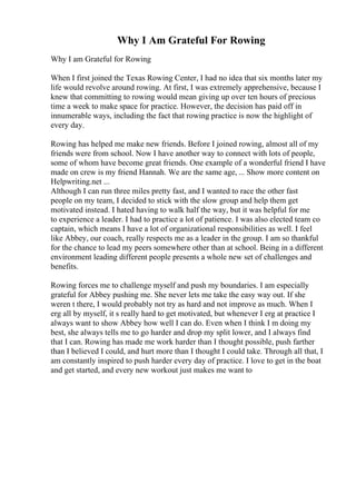 Why I Am Grateful For Rowing
Why I am Grateful for Rowing
When I first joined the Texas Rowing Center, I had no idea that six months later my
life would revolve around rowing. At first, I was extremely apprehensive, because I
knew that committing to rowing would mean giving up over ten hours of precious
time a week to make space for practice. However, the decision has paid off in
innumerable ways, including the fact that rowing practice is now the highlight of
every day.
Rowing has helped me make new friends. Before I joined rowing, almost all of my
friends were from school. Now I have another way to connect with lots of people,
some of whom have become great friends. One example of a wonderful friend I have
made on crew is my friend Hannah. We are the same age, ... Show more content on
Helpwriting.net ...
Although I can run three miles pretty fast, and I wanted to race the other fast
people on my team, I decided to stick with the slow group and help them get
motivated instead. I hated having to walk half the way, but it was helpful for me
to experience a leader. I had to practice a lot of patience. I was also elected team co
captain, which means I have a lot of organizational responsibilities as well. I feel
like Abbey, our coach, really respects me as a leader in the group. I am so thankful
for the chance to lead my peers somewhere other than at school. Being in a different
environment leading different people presents a whole new set of challenges and
benefits.
Rowing forces me to challenge myself and push my boundaries. I am especially
grateful for Abbey pushing me. She never lets me take the easy way out. If she
weren t there, I would probably not try as hard and not improve as much. When I
erg all by myself, it s really hard to get motivated, but whenever I erg at practice I
always want to show Abbey how well I can do. Even when I think I m doing my
best, she always tells me to go harder and drop my split lower, and I always find
that I can. Rowing has made me work harder than I thought possible, push farther
than I believed I could, and hurt more than I thought I could take. Through all that, I
am constantly inspired to push harder every day of practice. I love to get in the boat
and get started, and every new workout just makes me want to
 