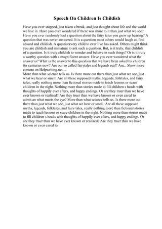 Speech On Children Is Childish
Have you ever stopped, just taken a break, and just thought about life and the world
we live in. Have you ever wondered if there was more to it than just what we see?
Have you ever randomly had a question about the fairy tales you grew up hearing? A
question that was never answered. It is a question most others would laugh at, find
absurd and childish. A questionevery child to ever live has asked. Others might think
you are childish and immature to ask such a question. But, is it truly, that childish
of a question. Is it truly childish to wonder and believe in such things? Or is it truly
a worthy question with a magnificent answer. Have you ever wondered what the
answer is? What is the answer to this question that we have been asked by children
for centuries now? Are our so called fairytales and legends real? Are... Show more
content on Helpwriting.net ...
More than what science tells us. Is there more out there than just what we see, just
what we hear or smell. Are all these supposed myths, legends, folktales, and fairy
tales, really nothing more than fictional stories made to teach lessons or scare
children in the night. Nothing more than stories made to fill children s heads with
thoughts of happily ever afters, and happy endings. Or are they truer than we have
ever known or realized? Are they truer than we have known or even cared to
admit.an what meets the eye? More than what science tells us. Is there more out
there than just what we see, just what we hear or smell. Are all these supposed
myths, legends, folktales, and fairy tales, really nothing more than fictional stories
made to teach lessons or scare children in the night. Nothing more than stories made
to fill children s heads with thoughts of happily ever afters, and happy endings. Or
are they truer than we have ever known or realized? Are they truer than we have
known or even cared to
 