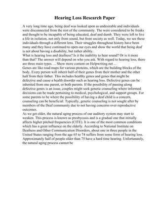 Hearing Loss Research Paper
A very long time ago, being deaf was looked upon as undesirable and individuals
were disconnected from the rest of the community. The were considered to be freaks
and thought to be incapable of being educated, deaf and dumb. They were left to live
a life in isolation, not only from sound, but from society as well. Today, we see these
individuals through a different lens. Their struggles throughout history have been
many and they have continued to open our eyes and show the world that being deaf
is not about having a disability, but rather ability.
What is hearing loss and deafness? Is it the inability to hear sound? Or is it more
than that? The answer will depend on who you ask. With regard to hearing loss, there
are three main types. ... Show more content on Helpwriting.net ...
Genes are like road maps for various proteins, which are the building blocks of the
body. Every person will inherit half of their genes from their mother and the other
half from their father. This includes healthy genes and genes that might be
defective and cause a health disorder such as hearing loss. Defective genes can be
inherited from one parent, or both parents. If the possibility of passing along
defective genes is an issue, couples might seek genetic counseling where informed
decisions can be made pertaining to medical, psychological, and support groups. For
some parents to be where the possibility of having a deaf child is a concern,
counseling can be beneficial. Typically, genetic counseling is not sought after by
members of the Deaf community due to not having concerns over reproductive
outcomes.
As we get older, the natural aging process of our auditory system may start to
weaken. This process is known as presbycusis and is a gradual one that initially
affects higher pitched frequencies (CITE). It is one of the most common conditions
which has a great influence on the elderly. According to National Institute on
Deafness and Other Communication Disorders, about one in three people in the
United States ranging from the age 65 to 74 suffers from some form of hearing loss.
Approximately half of people older than 75 have a hard time hearing. Unfortunately,
the natural aging process cannot be
 