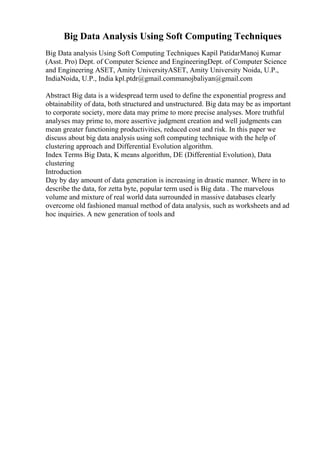 Big Data Analysis Using Soft Computing Techniques
Big Data analysis Using Soft Computing Techniques Kapil PatidarManoj Kumar
(Asst. Pro) Dept. of Computer Science and EngineeringDept. of Computer Science
and Engineering ASET, Amity UniversityASET, Amity University Noida, U.P.,
IndiaNoida, U.P., India kpl.ptdr@gmail.commanojbaliyan@gmail.com
Abstract Big data is a widespread term used to define the exponential progress and
obtainability of data, both structured and unstructured. Big data may be as important
to corporate society, more data may prime to more precise analyses. More truthful
analyses may prime to, more assertive judgment creation and well judgments can
mean greater functioning productivities, reduced cost and risk. In this paper we
discuss about big data analysis using soft computing technique with the help of
clustering approach and Differential Evolution algorithm.
Index Terms Big Data, K means algorithm, DE (Differential Evolution), Data
clustering
Introduction
Day by day amount of data generation is increasing in drastic manner. Where in to
describe the data, for zetta byte, popular term used is Big data . The marvelous
volume and mixture of real world data surrounded in massive databases clearly
overcome old fashioned manual method of data analysis, such as worksheets and ad
hoc inquiries. A new generation of tools and
 