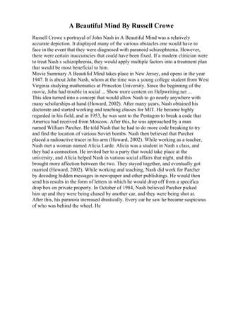 A Beautiful Mind By Russell Crowe
Russell Crowe s portrayal of John Nash in A Beautiful Mind was a relatively
accurate depiction. It displayed many of the various obstacles one would have to
face in the event that they were diagnosed with paranoid schizophrenia. However,
there were certain inaccuracies that could have been fixed. If a modern clinician were
to treat Nash s schizophrenia, they would apply multiple factors into a treatment plan
that would be most beneficial to him.
Movie Summary A Beautiful Mind takes place in New Jersey, and opens in the year
1947. It is about John Nash, whom at the time was a young college student from West
Virginia studying mathematics at Princeton University. Since the beginning of the
movie, John had trouble in social ... Show more content on Helpwriting.net ...
This idea turned into a concept that would allow Nash to go nearly anywhere with
many scholarships at hand (Howard, 2002). After many years, Nash obtained his
doctorate and started working and teaching classes for MIT. He became highly
regarded in his field, and in 1953, he was sent to the Pentagon to break a code that
America had received from Moscow. After this, he was approached by a man
named William Parcher. He told Nash that he had to do more code breaking to try
and find the location of various Soviet bombs. Nash then believed that Parcher
placed a radioactive tracer in his arm (Howard, 2002). While working as a teacher,
Nash met a woman named Alicia Larde. Alicia was a student in Nash s class, and
they had a connection. He invited her to a party that would take place at the
university, and Alicia helped Nash in various social affairs that night, and this
brought more affection between the two. They stayed together, and eventually got
married (Howard, 2002). While working and teaching, Nash did work for Parcher
by decoding hidden messages in newspaper and other publishings. He would then
send his results in the form of letters in which he would drop off from a specifica
drop box on private property. In October of 1984, Nash believed Parcher picked
him up and they were being chased by another car, and they were being shot at.
After this, his paranoia increased drastically. Every car he saw he became suspicious
of who was behind the wheel. He
 