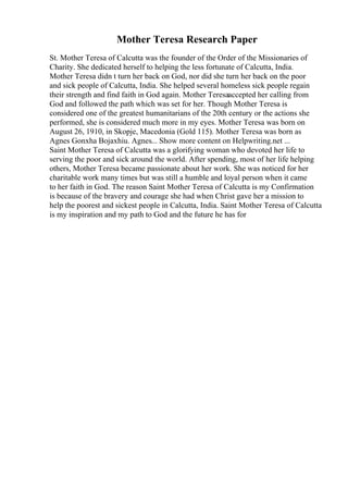 Mother Teresa Research Paper
St. Mother Teresa of Calcutta was the founder of the Order of the Missionaries of
Charity. She dedicated herself to helping the less fortunate of Calcutta, India.
Mother Teresa didn t turn her back on God, nor did she turn her back on the poor
and sick people of Calcutta, India. She helped several homeless sick people regain
their strength and find faith in God again. Mother Teresaaccepted her calling from
God and followed the path which was set for her. Though Mother Teresa is
considered one of the greatest humanitarians of the 20th century or the actions she
performed, she is considered much more in my eyes. Mother Teresa was born on
August 26, 1910, in Skopje, Macedonia (Gold 115). Mother Teresa was born as
Agnes Gonxha Bojaxhiu. Agnes... Show more content on Helpwriting.net ...
Saint Mother Teresa of Calcutta was a glorifying woman who devoted her life to
serving the poor and sick around the world. After spending, most of her life helping
others, Mother Teresa became passionate about her work. She was noticed for her
charitable work many times but was still a humble and loyal person when it came
to her faith in God. The reason Saint Mother Teresa of Calcutta is my Confirmation
is because of the bravery and courage she had when Christ gave her a mission to
help the poorest and sickest people in Calcutta, India. Saint Mother Teresa of Calcutta
is my inspiration and my path to God and the future he has for
 