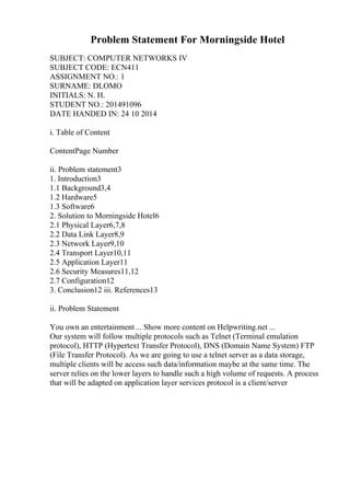 Problem Statement For Morningside Hotel
SUBJECT: COMPUTER NETWORKS IV
SUBJECT CODE: ECN411
ASSIGNMENT NO.: 1
SURNAME: DLOMO
INITIALS: N. H.
STUDENT NO.: 201491096
DATE HANDED IN: 24 10 2014
i. Table of Content
ContentPage Number
ii. Problem statement3
1. Introduction3
1.1 Background3,4
1.2 Hardware5
1.3 Software6
2. Solution to Morningside Hotel6
2.1 Physical Layer6,7,8
2.2 Data Link Layer8,9
2.3 Network Layer9,10
2.4 Transport Layer10,11
2.5 Application Layer11
2.6 Security Measures11,12
2.7 Configuration12
3. Conclusion12 iii. References13
ii. Problem Statement
You own an entertainment ... Show more content on Helpwriting.net ...
Our system will follow multiple protocols such as Telnet (Terminal emulation
protocol), HTTP (Hypertext Transfer Protocol), DNS (Domain Name System) FTP
(File Transfer Protocol). As we are going to use a telnet server as a data storage,
multiple clients will be access such data/information maybe at the same time. The
server relies on the lower layers to handle such a high volume of requests. A process
that will be adapted on application layer services protocol is a client/server
 