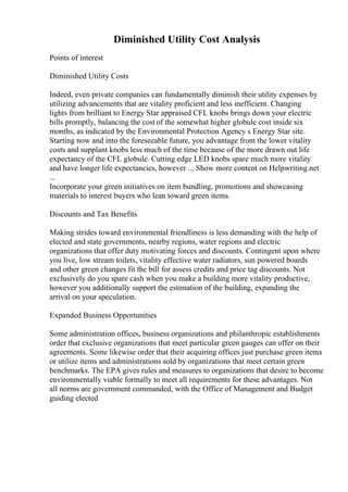 Diminished Utility Cost Analysis
Points of interest
Diminished Utility Costs
Indeed, even private companies can fundamentally diminish their utility expenses by
utilizing advancements that are vitality proficient and less inefficient. Changing
lights from brilliant to Energy Star appraised CFL knobs brings down your electric
bills promptly, balancing the cost of the somewhat higher globule cost inside six
months, as indicated by the Environmental Protection Agency s Energy Star site.
Starting now and into the foreseeable future, you advantage from the lower vitality
costs and supplant knobs less much of the time because of the more drawn out life
expectancy of the CFL globule. Cutting edge LED knobs spare much more vitality
and have longer life expectancies, however ... Show more content on Helpwriting.net
...
Incorporate your green initiatives on item bundling, promotions and showcasing
materials to interest buyers who lean toward green items.
Discounts and Tax Benefits
Making strides toward environmental friendliness is less demanding with the help of
elected and state governments, nearby regions, water regions and electric
organizations that offer duty motivating forces and discounts. Contingent upon where
you live, low stream toilets, vitality effective water radiators, sun powered boards
and other green changes fit the bill for assess credits and price tag discounts. Not
exclusively do you spare cash when you make a building more vitality productive,
however you additionally support the estimation of the building, expanding the
arrival on your speculation.
Expanded Business Opportunities
Some administration offices, business organizations and philanthropic establishments
order that exclusive organizations that meet particular green gauges can offer on their
agreements. Some likewise order that their acquiring offices just purchase green items
or utilize items and administrations sold by organizations that meet certain green
benchmarks. The EPA gives rules and measures to organizations that desire to become
environmentally viable formally to meet all requirements for these advantages. Not
all norms are government commanded, with the Office of Management and Budget
guiding elected
 