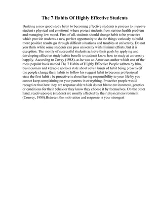 The 7 Habits Of Highly Effective Students
Building a new good study habit to becoming effective students is process to improve
student s physical and emotional where protect students from serious health problem
and managing low mood. First of all, students should change habit to be proactive
which provide students a new perfect opportunity to do the things variously to build
more positive results go through difficult situations and troubles at university. Do not
you think while some students can pass university with minimal efforts, but it is
exception. The mostly of successful students achieve their goals by applying and
developing effective study habits benefit to students know how to study at university
happily. According to Covey (1988), as he was an American author which one of the
most popular book named The 7 Habits of Highly Effective People written by him,
businessman and keynote speaker state about seven kinds of habit being proactiveif
the people change their habits to follow his suggest habit to become professional
state the first habit : be proactive is about having responsibility to your life by you
cannot keep complaining on your parents in everything. Proactive people would
recognize that how they are response able which do not blame environment, genetics
or conditions for their behavior they know they choose it by themselves. On the other
hand, reactivepeople (student) are usually affected by their physical environment
(Convey, 1988).Between the motivation and response is your strongest
 