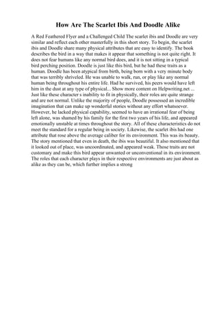 How Are The Scarlet Ibis And Doodle Alike
A Red Feathered Flyer and a Challenged Child The scarlet ibis and Doodle are very
similar and reflect each other masterfully in this short story. To begin, the scarlet
ibis and Doodle share many physical attributes that are easy to identify. The book
describes the bird in a way that makes it appear that something is not quite right. It
does not fear humans like any normal bird does, and it is not sitting in a typical
bird perching position. Doodle is just like this bird, but he had these traits as a
human. Doodle has been atypical from birth, being born with a very minute body
that was terribly shriveled. He was unable to walk, run, or play like any normal
human being throughout his entire life. Had he survived, his peers would have left
him in the dust at any type of physical... Show more content on Helpwriting.net ...
Just like these character s inability to fit in physically, their roles are quite strange
and are not normal. Unlike the majority of people, Doodle possessed an incredible
imagination that can make up wonderful stories without any effort whatsoever.
However, he lacked physical capability, seemed to have an irrational fear of being
left alone, was shamed by his family for the first two years of his life, and appeared
emotionally unstable at times throughout the story. All of these characteristics do not
meet the standard for a regular being in society. Likewise, the scarlet ibis had one
attribute that rose above the average caliber for its environment. This was its beauty.
The story mentioned that even in death, the ibis was beautiful. It also mentioned that
it looked out of place, was uncoordinated, and appeared weak. Those traits are not
customary and make this bird appear unwanted or unconventional in its environment.
The roles that each character plays in their respective environments are just about as
alike as they can be, which further implies a strong
 