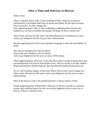 After a Time and Stairway to Heaven
Poetry Essay
Thesis: Catherine Davis After a Time and Robert Plant s Stairway to Heaven
performed by Led Zepplin both focus on death and rebirth, the fact that no matter
what we possess, we can t change this.
First supporting point: After A Time establishes a deliberate dark, dismal tone,
leading us to see that eventually the healing will begin. In Davis s poem first
After a time, all losses are the same. One more thing lost is one thing less to lose;
And we go stripped at last the way we came. (First stanza)
Second supporting point: Davis uses figurative language to show the inevitability of
death.
The sense of treachery the want, the blame
Goes in the end, whether or not we choose,
And we go stripped at last the way we came. (Fifth stanza)
Third supporting point: However, in the end, Davis shows us that no possessions and
accomplishments will keep us from death or loss. That we will have no lifes simplier
things and that these things brings joy far more than the material possessions can.
So we, who would go raging, will go tame When what we have can no longer use:
After a time, all losses are the same; And we go stripped at last the way we came.
(Sixth Stanza)
Most of the times we take it for granted that there is always plenty of time.
Fourth supporting point: Robert Plant s Stairway to Heaven sees life as a mystical
journey and a spiritual quest, but one can not buy happiness on his or her way to
heaven. If there s a bustle in your
 