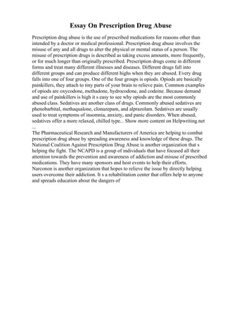 Essay On Prescription Drug Abuse
Prescription drug abuse is the use of prescribed medications for reasons other than
intended by a doctor or medical professional. Prescription drug abuse involves the
misuse of any and all drugs to alter the physical or mental status of a person. The
misuse of prescription drugs is described as taking excess amounts, more frequently,
or for much longer than originally prescribed. Prescription drugs come in different
forms and treat many different illnesses and diseases. Different drugs fall into
different groups and can produce different highs when they are abused. Every drug
falls into one of four groups. One of the four groups is opiods. Opiods are basically
painkillers, they attach to tiny parts of your brain to relieve pain. Common examples
of opiods are oxycodone, methadone, hydrocodone, and codeine. Because demand
and use of painkillers is high it s easy to see why opiods are the most commonly
abused class. Sedatives are another class of drugs. Commonly abused sedatives are
phenobarbital, methaqualone, clonazepam, and alprazolam. Sedatives are usually
used to treat symptoms of insomnia, anxiety, and panic disorders. When abused,
sedatives offer a more relaxed, chilled type... Show more content on Helpwriting.net
...
The Pharmaceutical Research and Manufacturers of America are helping to combat
prescription drug abuse by spreading awareness and knowledge of these drugs. The
National Coalition Against Prescription Drug Abuse is another organization that s
helping the fight. The NCAPD is a group of individuals that have focused all their
attention towards the prevention and awareness of addiction and misuse of prescribed
medications. They have many sponsors and host events to help their efforts.
Narconon is another organization that hopes to relieve the issue by directly helping
users overcome their addiction. It s a rehabilitation center that offers help to anyone
and spreads education about the dangers of
 