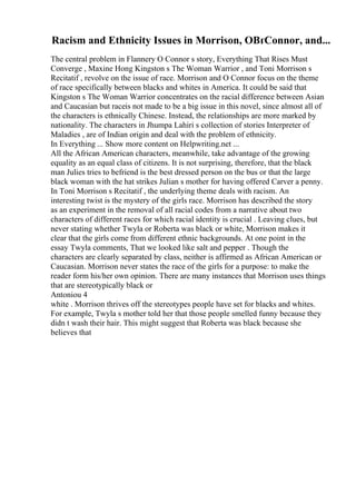 Racism and Ethnicity Issues in Morrison, OВґConnor, and...
The central problem in Flannery O Connor s story, Everything That Rises Must
Converge , Maxine Hong Kingston s The Woman Warrior , and Toni Morrison s
Recitatif , revolve on the issue of race. Morrison and O Connor focus on the theme
of race specifically between blacks and whites in America. It could be said that
Kingston s The Woman Warrior concentrates on the racial difference between Asian
and Caucasian but raceis not made to be a big issue in this novel, since almost all of
the characters is ethnically Chinese. Instead, the relationships are more marked by
nationality. The characters in Jhumpa Lahiri s collection of stories Interpreter of
Maladies , are of Indian origin and deal with the problem of ethnicity.
In Everything ... Show more content on Helpwriting.net ...
All the African American characters, meanwhile, take advantage of the growing
equality as an equal class of citizens. It is not surprising, therefore, that the black
man Julies tries to befriend is the best dressed person on the bus or that the large
black woman with the hat strikes Julian s mother for having offered Carver a penny.
In Toni Morrison s Recitatif , the underlying theme deals with racism. An
interesting twist is the mystery of the girls race. Morrison has described the story
as an experiment in the removal of all racial codes from a narrative about two
characters of different races for which racial identity is crucial . Leaving clues, but
never stating whether Twyla or Roberta was black or white, Morrison makes it
clear that the girls come from different ethnic backgrounds. At one point in the
essay Twyla comments, That we looked like salt and pepper . Though the
characters are clearly separated by class, neither is affirmed as African American or
Caucasian. Morrison never states the race of the girls for a purpose: to make the
reader form his/her own opinion. There are many instances that Morrison uses things
that are stereotypically black or
Antoniou 4
white . Morrison thrives off the stereotypes people have set for blacks and whites.
For example, Twyla s mother told her that those people smelled funny because they
didn t wash their hair. This might suggest that Roberta was black because she
believes that
 
