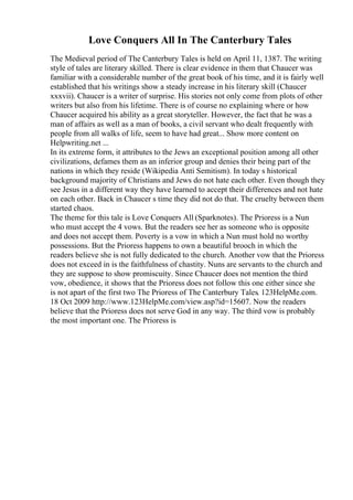 Love Conquers All In The Canterbury Tales
The Medieval period of The Canterbury Tales is held on April 11, 1387. The writing
style of tales are literary skilled. There is clear evidence in them that Chaucer was
familiar with a considerable number of the great book of his time, and it is fairly well
established that his writings show a steady increase in his literary skill (Chaucer
xxxvii). Chaucer is a writer of surprise. His stories not only come from plots of other
writers but also from his lifetime. There is of course no explaining where or how
Chaucer acquired his ability as a great storyteller. However, the fact that he was a
man of affairs as well as a man of books, a civil servant who dealt frequently with
people from all walks of life, seem to have had great... Show more content on
Helpwriting.net ...
In its extreme form, it attributes to the Jews an exceptional position among all other
civilizations, defames them as an inferior group and denies their being part of the
nations in which they reside (Wikipedia Anti Semitism). In today s historical
background majority of Christians and Jews do not hate each other. Even though they
see Jesus in a different way they have learned to accept their differences and not hate
on each other. Back in Chaucer s time they did not do that. The cruelty between them
started chaos.
The theme for this tale is Love Conquers All (Sparknotes). The Prioress is a Nun
who must accept the 4 vows. But the readers see her as someone who is opposite
and does not accept them. Poverty is a vow in which a Nun must hold no worthy
possessions. But the Prioress happens to own a beautiful brooch in which the
readers believe she is not fully dedicated to the church. Another vow that the Prioress
does not exceed in is the faithfulness of chastity. Nuns are servants to the church and
they are suppose to show promiscuity. Since Chaucer does not mention the third
vow, obedience, it shows that the Prioress does not follow this one either since she
is not apart of the first two The Prioress of The Canterbury Tales. 123HelpMe.com.
18 Oct 2009 http://www.123HelpMe.com/view.asp?id=15607. Now the readers
believe that the Prioress does not serve God in any way. The third vow is probably
the most important one. The Prioress is
 