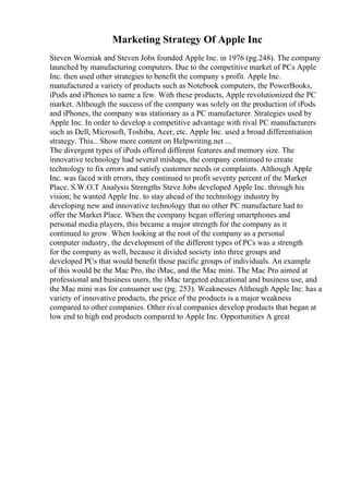 Marketing Strategy Of Apple Inc
Steven Wozniak and Steven Jobs founded Apple Inc. in 1976 (pg.248). The company
launched by manufacturing computers. Due to the competitive market of PCs Apple
Inc. then used other strategies to benefit the company s profit. Apple Inc.
manufactured a variety of products such as Notebook computers, the PowerBooks,
iPods and iPhones to name a few. With these products, Apple revolutionized the PC
market. Although the success of the company was solely on the production of iPods
and iPhones, the company was stationary as a PC manufacturer. Strategies used by
Apple Inc. In order to develop a competitive advantage with rival PC manufacturers
such as Dell, Microsoft, Toshiba, Acer, etc. Apple Inc. used a broad differentiation
strategy. This... Show more content on Helpwriting.net ...
The divergent types of iPods offered different features and memory size. The
innovative technology had several mishaps, the company continued to create
technology to fix errors and satisfy customer needs or complaints. Although Apple
Inc. was faced with errors, they continued to profit seventy percent of the Market
Place. S.W.O.T Analysis Strengths Steve Jobs developed Apple Inc. through his
vision; he wanted Apple Inc. to stay ahead of the technology industry by
developing new and innovative technology that no other PC manufacture had to
offer the Market Place. When the company began offering smartphones and
personal media players, this became a major strength for the company as it
continued to grow. When looking at the root of the company as a personal
computer industry, the development of the different types of PCs was a strength
for the company as well, because it divided society into three groups and
developed PCs that would benefit those pacific groups of individuals. An example
of this would be the Mac Pro, the iMac, and the Mac mini. The Mac Pro aimed at
professional and business users, the iMac targeted educational and business use, and
the Mac mini was for consumer use (pg. 253). Weaknesses Although Apple Inc. has a
variety of innovative products, the price of the products is a major weakness
compared to other companies. Other rival companies develop products that began at
low end to high end products compared to Apple Inc. Opportunities A great
 