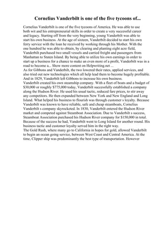 Cornelius Vanderbilt is one of the five tycoons of...
Cornelius Vanderbilt is one of the five tycoons of America. He was able to use
both wit and his entrepreneurial skills in order to create a very successful career
and legacy. Starting off from the very beginning, young Vanderbilt was able to
start his own business. At the age of sixteen, Vanderbilt decided to start his own
ferry service with the loan he received by working through his Mother. With the
one hundred he was able to obtain, by clearing and planting eight acre field,
Vanderbilt purchased two small vessels and carried freight and passengers from
Manhattan to Staten Island. By being able to utilize his own earnings in order to
start up a business for a chance to make an even more of a profit, Vanderbilt was in a
road to become a... Show more content on Helpwriting.net ...
As for Gibbons and Vanderbilt, the two lowered their rates, applied services, and
also tried out new technologies which all help lead them to become hugely profitable.
And in 1829, Vanderbilt left Gibbons to increase his own business.
Vanderbilt created his own steamship company. With a fleet of boats and a budget of
$30,000 or roughly $775,000 today, Vanderbilt successfully established a company
along the Hudson River. He used his usual tactic, reduced fare prices, to stir away
any competitors. He then expanded between New York and New England and Long
Island. What helped his business to flourish was through customer s loyalty. Because
Vanderbilt was known to have reliable, safe and cheap steamboats, Cornelius
Vanderbilt s company skyrocketed. In 1830, Vanderbilt entered the Hudson River
market and competed against Steamboat Association. Due to Vanderbilt s success,
Steamboat Association purchased his Hudson River company for $150,000 in total.
Because of the success he had, Vanderbilt went to Long Island for another round. His
business tactic and customer loyalty served him in the right way.
The Gold Rush, where many go to California in hopes for gold, allowed Vanderbilt
to begin an ocean going service, between West Coast and Central America. At the
time, Clipper ship was predominantly the best type of transportation. However
 