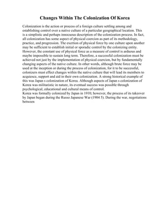 Changes Within The Colonization Of Korea
Colonization is the action or process of a foreign culture settling among and
establishing control over a native culture of a particular geographical location. This
is a simplistic and perhaps innocuous description of the colonization process. In fact,
all colonization has some aspect of physical coercion as part of its methodology,
practice, and progression. The exertion of physical force by one culture upon another
may be sufficient to establish initial or sporadic control by the colonizing entity.
However, the constant use of physical force as a measure of control is arduous and
maybe impossible to sustain long term. Therefore, a successful colonization must be
achieved not just by the implementation of physical coercion, but by fundamentally
changing aspects of the native culture. In other words, although brute force may be
used at the inception or during the process of colonization, for it to be successful,
colonizers must effect changes within the native culture that will lead its members to
acquiesce, support and aid in their own colonization. A strong historical example of
this was Japan s colonization of Korea. Although aspects of Japan s colonization of
Korea was militaristic in nature, its eventual success was possible through
psychological, educational and cultural means of control.
Korea was formally colonized by Japan in 1910; however, the process of its takeover
by Japan began during the Russo Japanese War (1904 5). During the war, negotiations
between
 
