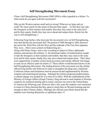 Self Strengthening Movement Essay
China s Self Strengthening Movement (1860 1894) is often regarded as a failure. To
what extent do you agree with this assessment?
Why are the Western nations small and yet strong? What are we large and yet
weak? We must search for the means to become their equal ... At first they may take
the foreigners as their teachers and models; then they may come to the same level
and be their equals; finally they may move ahead and surpass them. Herein lies the
way to self strengthening. 1
Following Feng Guifen s [the innovator the movement] view on Self Strengthening,
why then did the the movement fail? The period of 1860 through to 1864, between
the end of the Third War with the West and the outbreak of the First Sino Japanese
War, were... Show more content on Helpwriting.net ...
Along with Prince Gong s active role in seeking to improve China s diplomatic
relations and advance the military 11, the dominant leaders of modernization sought
to take the foreigners as their teachers and models; then they may come to the same
level and be their equals; finally they may move ahead and surpass them . Their ideas
were supported by a number of provincial governors and scholar officials who began
to seek out an effective path for reform 12. These efforts would become known as the
Self Strengthening Movement. The leading theorist of the movement was the scholar
official Feng Guifen who believed in order to strengthen the Qing state, traditional
Confucian culture and institutions must be preserved and supplemented by Western
weapons and technological learning . Although the reforms proposed modernization,
a cultural change was needed for it to truly be in effect. With the establishment of the
Ministry of Foreign Affairs (Zongli Yamen), Zeng advised to send students to Western
countries for technical training and in result a mission was sent to the United States
of America the following year. However after a few years the students were instructed
to return to China claiming that they spent to much time on Western learning and not
enough on their Chinese studies. Although, the officials most likely feared that the
students were learning democratic or republican ideas 13
 
