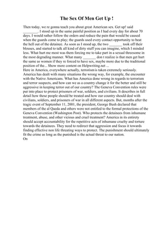 The Sex Of Men Get Up !
Then today, we re gonna teach you about great American sex. Get up! said
________. I stood up in the same painful position as I had every day for about 70
days. I would rather follow the orders and reduce the pain that would be caused
when the guards come to play; the guards used every contact opportunity to beat
the hell out of the detainee. As soon as I stood up, the two _______ took off their
blouses, and started to talk all kind of dirty stuff you can imagine, which I minded
less. What hurt me most was them forcing me to take part in a sexual threesome in
the most degrading manner. What many _______ don t realize is that men get hurt
the same as women if they re forced to have sex, maybe more due to the traditional
position of the... Show more content on Helpwriting.net ...
Here in America, everywhere actually, terrorismis taken extremely seriously.
America has dealt with many situations the wrong way, for example, the encounter
with the Native Americans. What has America done wrong in regards to terrorism
and terror suspects, and how can we as a country change it for the better and still be
aggressive in keeping terror out of our country? The Geneva Convention rules were
put into place to protect prisoners of war, soldiers, and civilians. It describes in full
detail how these people should be treated and how our country should deal with
civilians, soldiers, and prisoners of war in all different aspects. But, months after the
tragic event of September 11, 2001, the president, George Bush declared that
members of the al Qaeda and others were not entitled to the formal protections of the
Geneva Convention (Washington Post). Who protects the detainees from inhumane
treatment, abuse, and other vicious and cruel treatment? America in its entirety
should accept accountability for the repetitive acts of inhumane cruelty and torture
towards the detainees. They need to redirect that aggression and focus it towards
finding effective non life threating ways to protect. The punishment should ultimately
fit the crime as long as the punished is the actual threat to our nation.
On
 