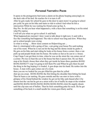 Personal Narrative Poem
It opens to the protagonists bed room a alarm on his phone beeping annoyingly on
the deck side of his bed. He reaches for it to turn it off.
After he gets ready for school he goes to the door to open mom I m going to school
pro yeild. he gets on his bike and starts to ride to school And when he hits a
intersection While he was waiting his friend come up hay A.
Hay Pro. So did you hear what happened a, with a faces that something is on his mind
what Pro reprise.
I will tell you when we get to school A said back.
What happened pro insisted. I don t want to talk about it right now A said with a
fice like something bad happened. The ride to school was long and slow. When they
get to school people were crying
so what is wrong ... Show more content on Helpwriting.net ...
then it s interrupted with a going of line. s am going your house Pro said rushing
out of his room. When he is run out hit the bag and the idome inside he grabs it .
He gets on his bike and start riding he looks at his house from a corner. then a van
pulls up and people break into his house. He rushes as fast as he can to s s house.
Crap I hope I can get there in time, when he was on the street the van comes out of
a corner. Pro trys to beat the car to the house but then it passes him. He see them
stop at his friend s house then when they get inside he hears three gunshots BANG
BANG BANG!!!! crap I m going to kill them Pro said When he gets there he pull
the thing in the bag hoping it is loaded. A gun drops into his hand. He rushes into the
house. A man with a gun comes out of a room
there you are we looked for you pro lifted his gun then he yelled
shut up you creep . BANG BANG the first hitting his shoulder then hitting his head.
Then he hears a car starting. He goes outside and the van stars to leave with a
glimpse of his friend behind the window he got on his bike and chased after it he
almost lost the van but he got on a street with a lot of traffic he stops at the window
and BANG BANG BANG BANG BANG BANG BANG click He angrily shouts
until the clip runs out of bullets. Then he feels something poke his neck. He he get
something of his heck it a small needle his vision goes blurry and he
 