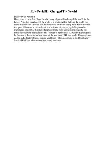 How Penicillin Changed The World
Discovery of Penicillin
Have you ever wondered how the discovery of penicillin changed the world for the
better. Penicillin has changed the world in a positive effect helping the world cure
some diseases and illnesses that people have a hard time living with. Some diseases
that penicillin cures is :strep throat, scarlet fever, diphtheria, syphilis,gonorrhea,
meningitis, tonsillitis, rheumatic fever and many more diseases are cured by this
fantastic discovery of medicine. The founder of penicillin is Alexander Fleming and
he founded it during world war two but the year was 1941. Alexander Fleming was a
doctor and a bacteriologist. During world war 1 Fleming served in the Royal Army
Medical Fields as a bacteriologist to study and treat
 