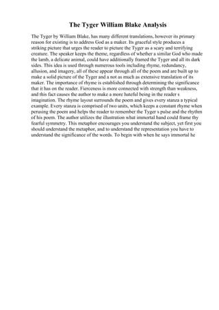 The Tyger William Blake Analysis
The Tyger by William Blake, has many different translations, however its primary
reason for existing is to address God as a maker. Its graceful style produces a
striking picture that urges the reader to picture the Tyger as a scary and terrifying
creature. The speaker keeps the theme, regardless of whether a similar God who made
the lamb, a delicate animal, could have additionally framed the Tyger and all its dark
sides. This idea is used through numerous tools including rhyme, redundancy,
allusion, and imagery, all of these appear through all of the poem and are built up to
make a solid picture of the Tyger and a not as much as extensive translation of its
maker. The importance of rhyme is established through determining the significance
that it has on the reader. Fierceness is more connected with strength than weakness,
and this fact causes the author to make a more hateful being in the reader s
imagination. The rhyme layout surrounds the poem and gives every stanza a typical
example. Every stanza is comprised of two units, which keeps a constant rhyme when
perusing the poem and helps the reader to remember the Tyger s pulse and the rhythm
of his poem. The author utilizes the illustration what immortal hand could frame thy
fearful symmetry. This metaphor encourages you understand the subject, yet first you
should understand the metaphor, and to understand the representation you have to
understand the significance of the words. To begin with when he says immortal he
 