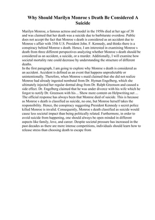 Why Should Marilyn Monroe s Death Be Considered A
Suicide
Marilyn Monroe, a famous actress and model in the 1950s died at her age of 38
and was claimed that her death was a suicide due to barbiturate overdose. Public
does not accept the fact that Monroe s death is considered as an accident due to
Monroe s affair with 35th U.S. President John. F. Kennedy, and thinks there is a
conspiracy behind Monroe s death. Hence, I am interested in examining Monroe s
death from three different perspectives analyzing whether Monroe s death should be
considered as an accident, a suicide, or a murder. Additionally, I will examine how
societal mortality rate could decrease by understanding the structure of different
deaths.
In the first paragraph, I am going to explore why Monroe s death is considered as
an accident. Accident is defined as an event that happens unpredictable or
unintentionally. Therefore, when Monroe s maid claimed that she did not realize
Monroe had already ingested nembutal from Dr. Hyman Engelberg, which she
ultimately injected her regular dormal drug from Dr. Ralph Greenson and caused a
side effect. Dr. Engelberg claimed that he was under divorce with his wife which he
forgot to notify Dr. Greenson with his ... Show more content on Helpwriting.net ...
The official response has always been that Monroe died of suicide. This is because
as Monroe s death is classified as suicide, no one, but Monroe herself takes the
responsibility. Hence, the conspiracy suggesting President Kennedy s secret police
killed Monroe is invalid. Consequently, Monroe s death classified as suicide would
cause less societal impact than being politically related. Furthermore, in order to
avoid suicide from happening, one should always be open minded in different
aspects like family, love, and career. Despite societal pressure has increased in the
past decades as there are more intense competitions, individuals should learn how to
release stress than choosing death to escape from
 