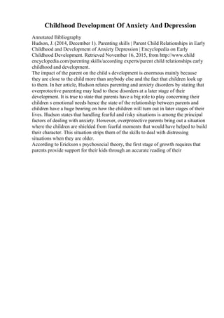 Childhood Development Of Anxiety And Depression
Annotated Bibliography
Hudson, J. (2014, December 1). Parenting skills | Parent Child Relationships in Early
Childhood and Development of Anxiety Depression | Encyclopedia on Early
Childhood Development. Retrieved November 16, 2015, from http://www.child
encyclopedia.com/parenting skills/according experts/parent child relationships early
childhood and development.
The impact of the parent on the child s development is enormous mainly because
they are close to the child more than anybody else and the fact that children look up
to them. In her article, Hudson relates parenting and anxiety disorders by stating that
overprotective parenting may lead to these disorders at a later stage of their
development. It is true to state that parents have a big role to play concerning their
children s emotional needs hence the state of the relationship between parents and
children have a huge bearing on how the children will turn out in later stages of their
lives. Hudson states that handling fearful and risky situations is among the principal
factors of dealing with anxiety. However, overprotective parents bring out a situation
where the children are shielded from fearful moments that would have helped to build
their character. This situation strips them of the skills to deal with distressing
situations when they are older.
According to Erickson s psychosocial theory, the first stage of growth requires that
parents provide support for their kids through an accurate reading of their
 