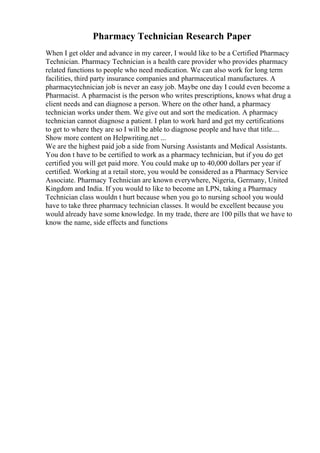 Pharmacy Technician Research Paper
When I get older and advance in my career, I would like to be a Certified Pharmacy
Technician. Pharmacy Technician is a health care provider who provides pharmacy
related functions to people who need medication. We can also work for long term
facilities, third party insurance companies and pharmaceutical manufactures. A
pharmacytechnician job is never an easy job. Maybe one day I could even become a
Pharmacist. A pharmacist is the person who writes prescriptions, knows what drug a
client needs and can diagnose a person. Where on the other hand, a pharmacy
technician works under them. We give out and sort the medication. A pharmacy
technician cannot diagnose a patient. I plan to work hard and get my certifications
to get to where they are so I will be able to diagnose people and have that title....
Show more content on Helpwriting.net ...
We are the highest paid job a side from Nursing Assistants and Medical Assistants.
You don t have to be certified to work as a pharmacy technician, but if you do get
certified you will get paid more. You could make up to 40,000 dollars per year if
certified. Working at a retail store, you would be considered as a Pharmacy Service
Associate. Pharmacy Technician are known everywhere, Nigeria, Germany, United
Kingdom and India. If you would to like to become an LPN, taking a Pharmacy
Technician class wouldn t hurt because when you go to nursing school you would
have to take three pharmacy technician classes. It would be excellent because you
would already have some knowledge. In my trade, there are 100 pills that we have to
know the name, side effects and functions
 