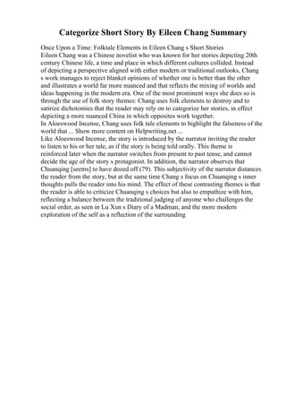 Categorize Short Story By Eileen Chang Summary
Once Upon a Time: Folktale Elements in Eileen Chang s Short Stories
Eileen Chang was a Chinese novelist who was known for her stories depicting 20th
century Chinese life, a time and place in which different cultures collided. Instead
of depicting a perspective aligned with either modern or traditional outlooks, Chang
s work manages to reject blanket opinions of whether one is better than the other
and illustrates a world far more nuanced and that reflects the mixing of worlds and
ideas happening in the modern era. One of the most prominent ways she does so is
through the use of folk story themes: Chang uses folk elements to destroy and to
satirize dichotomies that the reader may rely on to categorize her stories, in effect
depicting a more nuanced China in which opposites work together.
In Aloeswood Incense, Chang uses folk tale elements to highlight the falseness of the
world that ... Show more content on Helpwriting.net ...
Like Aloeswood Incense, the story is introduced by the narrator inviting the reader
to listen to his or her tale, as if the story is being told orally. This theme is
reinforced later when the narrator switches from present to past tense, and cannot
decide the age of the story s protagonist. In addition, the narrator observes that
Chuanqing [seems] to have dozed off (79). This subjectivity of the narrator distances
the reader from the story, but at the same time Chang s focus on Chuanqing s inner
thoughts pulls the reader into his mind. The effect of these contrasting themes is that
the reader is able to criticize Chuanqing s choices but also to empathize with him,
reflecting a balance between the traditional judging of anyone who challenges the
social order, as seen in Lu Xun s Diary of a Madman, and the more modern
exploration of the self as a reflection of the surrounding
 