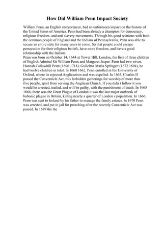 How Did William Penn Impact Society
William Penn, an English entrepreneur, had an unforeseen impact on the history of
the United States of America. Penn had been already a champion for democracy,
religious freedom, and anti slavery movements. Through his good relations with both
the common people of England and the Indians of Pennsylvania, Penn was able to
secure an entire state for many years to come. So that people could escape
persecution for their religious beliefs, have more freedom, and have a good
relationship with the Indians.
Penn was born on October 14, 1644 at Tower Hill, London, the first of three children
of English Admiral Sir William Penn, and Margaret Jasper. Penn had two wives,
Hannah Callowhill Penn (1696 1718), Gulielma Maria Springett (1672 1694), he
had twelve children in total. In 1660 1662, Penn enrolled in the University of
Oxford, where he rejected Anglicanism and was expelled. In 1665, Charles II
passed the Conventicle Act, this forbidden gatherings for worship of more than
five people, apart from serving the Anglican Church. If you didn t follow it you
would be arrested, trailed, and will be guilty, with the punishment of death. In 1665
1666, there was the Great Plague of London it was the last major outbreak of
bubonic plague in Britain, killing nearly a quarter of London s population. In 1666,
Penn was sent to Ireland by his father to manage the family estates. In 1670 Penn
was arrested, and put in jail for preaching after the recently Conventicle Act was
passed. In 1689 the the
 