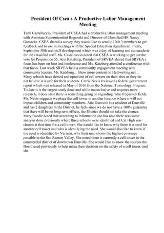 President Of Csea s A Productive Labor Management
Meeting
Tami Castelluccio, President of CSEA had a productive labor management meeting
with Assistant Superintendent Rogenski and Director of Classified HR Nancy
Gamache. CSEA shared a survey they would like to send to Unit 3 members to get
feedback and to use in meetings with the Special Education department. Friday,
September 30th was staff development which was a day of learning and camaraderie
for the classified staff. Ms. Castelluccio noted that CSEA is working to get out the
vote for Proposition 55. Ann Katzburg, President of SRVEA shared that SRVEA s
focus has been on hate and intolerance and Ms. Katzburg attended a conference with
that focus. Last week SRVEA held a community engagement meeting with
community leaders. Ms. Katzburg... Show more content on Helpwriting.net ...
Many schools have denied and opted out of cell towers on their sites as they do
not believe it is safe for their students. Carrie Nevis reviewed a federal government
report which was released in May of 2016 from the National Toxicology Program.
To date it is the largest study done and while inconclusive and requires more
research, it does state there is something going on regarding radio frequency fields.
Ms. Nevis suggests we place the cell tower in another location where it will not
impact children and community members. Aric Gurovith is a resident of Danville
and has 2 daughters in the District, he feels since we do not have a 100% guarantee
that there will be no long term effects, the District should not take the chance.
Mary Beedle noted that according to information she has read there was some
analysis done previously where three schools were identified and Cal High was
chosen at that time for a cell tower. She would like to know why there is a need for
another cell tower and who is identifying the need. She would also like to know if
the need is identified by Verizon, why their map shows the highest coverage
possible in the San Ramon Valley. She noted there is currently a cell tower in the
commercial district of downtown Danville. She would like to know the sources the
Board used previously to help make their decision on the safety of a cell tower, and
she
 