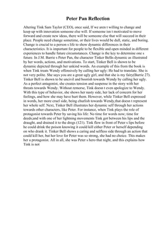 Peter Pan Reflection
Altering Tink Sam Taylor (CEO), once said, If we aren t willing to change and
keep up with innovation someone else will. If someone isn t motivated to move
forward and create new ideas, there will be someone else that will succeed in their
place. People need change sometime, or their lives would be dull, static, and boring.
Change is crucial to a person s life to show dynamic differences in their
characteristics. It is important for people to be flexible and open minded in different
experiences to handle future circumstances. Change is the key to determine one s
future. In J.M. Barrie s Peter Pan, the character Tinker Bellis dynamic as illustrated
by her words, actions, and motivations. To start, Tinker Bell is shown to be
dynamic depicted through her unkind words. An example of this from the book is
when Tink treats Wendy offensively by calling her ugly: He had to translate. She is
not very polite. She says you are a great ugly girl, and that she is my fairy(Barrie 27).
Tinker Bell is shown to be uncivil and boorish towards Wendy by calling her ugly.
As a perfect antagonist, she creates tension and suspense in the story with her
threats towards Wendy. Without remorse, Tink doesn t even apologize to Wendy.
With this type of behavior, she shows her nasty side, her lack of concern for her
feelings, and how she may have hurt them. However, while Tinker Bell expressed
in words, her more cruel side, being churlish towards Wendy,that doesn t represent
her whole self. Next, Tinker Bell illustrates her dynamic self through her actions
towards other characters, like Peter. For instance, when Tink plays the role of
protagonist towards Peter by saving his life: No time for words now; time for
deeds;and with one of her lightning movements Tink got between his lips and the
draught, and drained it to the dregs (121). Tink flew in front of Peter s lips before
he could drink the poison knowing it could kill either Peter or herself depending
on who drank it. Tinker Bell shows a caring and selfless side through an action that
could kill her, but her love for Peter was so strong, she had no choice. This makes
her a protagonist. All in all, she was Peter s hero that night, and this explains how
Tink is not
 