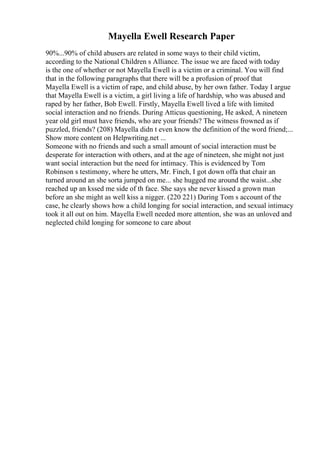 Mayella Ewell Research Paper
90%...90% of child abusers are related in some ways to their child victim,
according to the National Children s Alliance. The issue we are faced with today
is the one of whether or not Mayella Ewell is a victim or a criminal. You will find
that in the following paragraphs that there will be a profusion of proof that
Mayella Ewell is a victim of rape, and child abuse, by her own father. Today I argue
that Mayella Ewell is a victim, a girl living a life of hardship, who was abused and
raped by her father, Bob Ewell. Firstly, Mayella Ewell lived a life with limited
social interaction and no friends. During Atticus questioning, He asked, A nineteen
year old girl must have friends, who are your friends? The witness frowned as if
puzzled, friends? (208) Mayella didn t even know the definition of the word friend;...
Show more content on Helpwriting.net ...
Someone with no friends and such a small amount of social interaction must be
desperate for interaction with others, and at the age of nineteen, she might not just
want social interaction but the need for intimacy. This is evidenced by Tom
Robinson s testimony, where he utters, Mr. Finch, I got down offa that chair an
turned around an she sorta jumped on me... she hugged me around the waist...she
reached up an kssed me side of th face. She says she never kissed a grown man
before an she might as well kiss a nigger. (220 221) During Tom s account of the
case, he clearly shows how a child longing for social interaction, and sexual intimacy
took it all out on him. Mayella Ewell needed more attention, she was an unloved and
neglected child longing for someone to care about
 