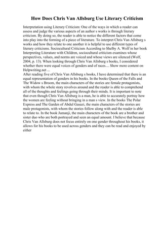 How Does Chris Van Allsburg Use Literary Criticism
Interpretation using Literary Criticism: One of the ways in which a reader can
assess and judge the various aspects of an author s works is through literary
criticism. By doing so, the reader is able to notice the different factors that come
into play into the forming of a piece of literature. To interpret Chris Van Allsburg s
works and how they relate to one another it is helpful to use different types of
literary criticisms. Sociocultural Criticism According to Shelby A. Wolf in her book
Interpreting Literature with Children, sociocultural criticism examines whose
perspectives, values, and norms are voiced and whose views are silenced (Wolf,
2004, p. 13). When looking through Chris Van Allsburg s books, I considered
whether there were equal voices of genders and of races.... Show more content on
Helpwriting.net ...
After reading five of Chris Van Allsburg s books, I have determined that there is an
equal representation of genders in his books. In the books Queen of the Falls and
The Widow s Broom, the main characters of the stories are female protagonists,
with whom the whole story revolves around and the reader is able to comprehend
all of the thoughts and feelings going through their minds. It is important to note
that even though Chris Van Allsburg is a man, he is able to accurately portray how
the women are feeling without bringing in a man s view. In the books The Polar
Express and The Garden of Abdul Gasazi, the main characters of the stories are
male protagonists, with whom the stories follow along with and the reader is able
to relate to. In the book Jumanji, the main characters of the book are a brother and
sister duo who are both portrayed and seen an equal amount. I believe that because
Chris Van Allsburg does not focus entirely on one gender throughout his books, it
allows for his books to be used across genders and they can be read and enjoyed by
either
 