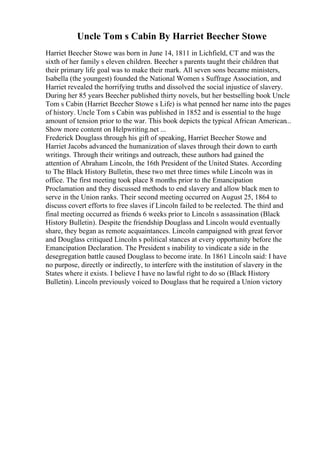 Uncle Tom s Cabin By Harriet Beecher Stowe
Harriet Beecher Stowe was born in June 14, 1811 in Lichfield, CT and was the
sixth of her family s eleven children. Beecher s parents taught their children that
their primary life goal was to make their mark. All seven sons became ministers,
Isabella (the youngest) founded the National Women s Suffrage Association, and
Harriet revealed the horrifying truths and dissolved the social injustice of slavery.
During her 85 years Beecher published thirty novels, but her bestselling book Uncle
Tom s Cabin (Harriet Beecher Stowe s Life) is what penned her name into the pages
of history. Uncle Tom s Cabin was published in 1852 and is essential to the huge
amount of tension prior to the war. This book depicts the typical African American...
Show more content on Helpwriting.net ...
Frederick Douglass through his gift of speaking, Harriet Beecher Stowe and
Harriet Jacobs advanced the humanization of slaves through their down to earth
writings. Through their writings and outreach, these authors had gained the
attention of Abraham Lincoln, the 16th President of the United States. According
to The Black History Bulletin, these two met three times while Lincoln was in
office. The first meeting took place 8 months prior to the Emancipation
Proclamation and they discussed methods to end slavery and allow black men to
serve in the Union ranks. Their second meeting occurred on August 25, 1864 to
discuss covert efforts to free slaves if Lincoln failed to be reelected. The third and
final meeting occurred as friends 6 weeks prior to Lincoln s assassination (Black
History Bulletin). Despite the friendship Douglass and Lincoln would eventually
share, they began as remote acquaintances. Lincoln campaigned with great fervor
and Douglass critiqued Lincoln s political stances at every opportunity before the
Emancipation Declaration. The President s inability to vindicate a side in the
desegregation battle caused Douglass to become irate. In 1861 Lincoln said: I have
no purpose, directly or indirectly, to interfere with the institution of slavery in the
States where it exists. I believe I have no lawful right to do so (Black History
Bulletin). Lincoln previously voiced to Douglass that he required a Union victory
 