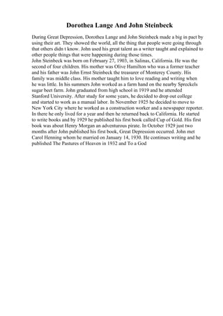Dorothea Lange And John Steinbeck
During Great Depression, Dorothea Lange and John Steinbeck made a big in pact by
using their art. They showed the world, all the thing that people were going through
that others didn t know. John used his great talent as a writer taught and explained to
other people things that were happening during those times.
John Steinbeck was born on February 27, 1903, in Salinas, California. He was the
second of four children. His mother was Olive Hamilton who was a former teacher
and his father was John Ernst Steinbeck the treasurer of Monterey County. His
family was middle class. His mother taught him to love reading and writing when
he was little. In his summers John worked as a farm hand on the nearby Spreckels
sugar beet farm. John graduated from high school in 1919 and he attended
Stanford University. After study for some years, he decided to drop out college
and started to work as a manual labor. In November 1925 he decided to move to
New York City where he worked as a construction worker and a newspaper reporter.
In there he only lived for a year and then he returned back to California. He started
to write books and by 1929 he published his first book called Cup of Gold. His first
book was about Henry Morgan an adventurous pirate. In October 1929 just two
months after John published his first book, Great Depression occurred. John met
Carol Henning whom he married on January 14, 1930. He continues writing and he
published The Pastures of Heaven in 1932 and To a God
 