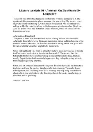 Literary Analysis Of Aftermath On Blackboard By
Longfellow
This poem was interesting because it so short and everyone can relate to it. The
speaker of this poem eats the plums someone else was saving. The speaker never
says who he/she was talking to, which makes me question who the speaker was
talking to. He/she could be talking to his/her spouse, significant other, friend, etc.
Also the plums could be a metaphor, sweet, delicious, fresh, for sexual activity,
temptation, or love.
Aftermath on Blackboard
This poem is about how bare the land is after it being harvest, hence the title
Aftermath. Longfellow wrote this poem focusing on nature and the changing of the
seasons, summer to winter. He describes summer as having sweet, new grass with
flowers while the winter has tangled tufts from marsh.
Grass on Blackboard This poem is about how nature, grass growing, has to restore
itself and cover up the destruction that the humans left. The speaker lists the
battlefields to show how nature covers up a disaster the humans made. Humans
usually forget that the battles actually happen and they end up forgetting about it,
then it keeps happening after that.
Upon Julia s Clothes on Blackboard This poem describes how Julia has fancy taste
in clothes and how the speaker likes how Julia looks in them. The reader learns
nothing about Julia, including what she is wearing. The only thing readers know
about Julia is how she looks in silk, describing how it flows , its liquefaction , its
vibration, and its glittering.
Anyone Lived in a
 