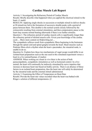 Cardiac Muscle Lab Report
Activity 1: Investigating the Refractory Period of Cardiac Muscle
Results: Briefly describe what happened when you applied the electrical stimuli to the
heart. (1 mark)
RESULTS: Applying single shocks in succession or multiple stimuli to deliver shocks
at 20 stimuli/sec led to the formation of successive double peaks with a period of
pause between them. This doublet is the normal systole closely followed by the
extrasystole resulting from external stimulation, and then compensatory pause so the
heart may resume normal beating afterwards if there is no further stimulus.
Question 1: The refractory period of cardiac muscle cells is significantly longer than
the refractory period of skeletal muscle cells. Given your knowledge of the cardiac
cycle ... Show more content on Helpwriting.net ...
The sympathetic reflexes result from sympathetic fibres beginning in the brainstem
through the spinal cord and spinal ganglia towards the heart. Heart muscles such as
Purkinje fibres elicit a rhythm when the heart s pacemaker, the sinoatrial node, is
unable to do so.
Question 2c: Explain how these two mechanisms of vagal escape would differ in an
isolated heart preparation such as the one used in this simulated experiment versus a
heart in a live animal/human. (2 marks)
ANSWER: When working on a heart in vivo there is the action of both
parasympathetic, sympathetic stimulation as well as hormonal control. In a live
animal, the heart will continually be indirectly stimulated by nerve impulses that
increase or decrease heart rate based on bodily activity. There is an absence of those
factors in an isolated heart preparation, thus the heart rate will solely be determined
by the sinoatrial node and the external stimuli administered.
Activity 3: Examining the Effect of Temperature on Heart Rate
Results: Provide the heart rate values recorded when the heart was bathed with
Ringer s solution of different temperatures. (2
 