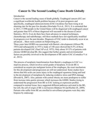 Cancer Is The Second Leading Cause Death Globally
Introduction
Cancer is the second leading cause of death globally. Esophageal cancers (EC) are
a significant worldwide health problem because of its poor prognosis and
specifically, esophageal adenocarcinoma (EAC) incidence has been rising at an
alarming rate for the past few decades (Howlader N et al., 2011). It is estimated that
in 2013, 17,990 people in the United States will be diagnosed with esophageal cancer
and greater than 85% of those diagnosed will succumb to the disease (Cancer
Statistics, 2013). Even do there have been advances in surgical techniques,
chemotherapy and radiotherapy; still these methods have not significantly modified
its prognosis over the past decades. Diagnosis of EAC tends to drastically occur at an
advanced ... Show more content on Helpwriting.net ...
Three years later GERD was associated with Barrett s development (Allison PR,
1953) and subsequently in 1975 a study of 140 cases showed that 8.5% of those
patients developed EAC (Naef AP et al, 1975). Only about 10 15% of patients with
chronic GERD develop BE, this suggest that further genetic and environmental
factors are possibly involved in the development of BE and/or EAC (Contedica V et
al., 2012).
The process of neoplastic transformation from Barrett s esophagus to EAC is a
stepwise process, which involves serial grades of dysplasia. Even do BE is
considered an acquire pre malignant lesion of the esophagus, the exact mechanism
for this development and progression are still not understood. Some studies have
shown that bile acids can cause injury in the esophageal squamous lining and lead
to the development of metaplasia by inducing oxidative stress and DNA damage
(Dvorak K, 2007). Also, patients with central obesity are more predispose to suffer
from increase intra gastric pressure which increases the GERD. Studies trying to
understand the progression from BE to EAC looking at expression profiles
compared to normal tissue, have suggested different pathways activated in the BE,
but still, the cell of origin of BE is not known (Shaheen NJ and Richter JE, 2009).
Patients who suffer from BE are enrolled in surveillance programs were they take
biopsies by endoscopy
 