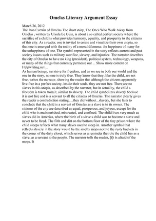 Omelas Literary Argument Essay
March 26, 2012
The Iron Curtain of Omelas The short story, The Ones Who Walk Away from
Omelas , written by Ursula Le Guin, is about a so called perfect society where the
sacrifice of a child is what provides harmony, equality, and prosperity to the citizens
of this city. As a reader, one is invited to create and visualize their own utopia, so
that one is emerged with the reality of a moral dilemma: the happiness of many for
the unhappiness of one. The symbol represented in the story reflects current and past
society issues such as military sacrifice, slavery, and injustice. The narrator describes
the city of Omelas to have no king (president), political system, technology, weapons,
or many of the things that currently permeate our ... Show more content on
Helpwriting.net ...
As human beings, we strive for freedom, and as we see in both our world and the
one in the story, no one is truly free. They know that they, like the child, are not
free, writes the narrator, showing the reader that although the citizens apparently
live free in a perfect society, inside their souls, they are not free. There are no
slaves in this utopia, as described by the narrator, but in actuality, the child s
freedom is taken from it, similar to slavery. The child symbolizes slavery because
it is not free and is a servant to all the citizens of Omelas. The narrator clearly gives
the reader a contradiction stating, ...they did without...slavery, but she fails to
conclude that the child is a servant of Omelas as a slave is to its owner. The
citizens of the city are described as equal, prosperous, and joyous, except for the
child who is malnourished, mistreated, and confined. The child lives very much as
slaves did in America, where the birth of a slave s child was to become a slave and
never to be freed. The filth and dirt on the bottom floor of the tiny prison where the
child sleeps reflects what many slaves used to sleep in. Another symbol that
reflects slavery in the story would be the smelly mops next to the rusty buckets in
the corner of the dirty closet, which serves as a reminder the role the child has as a
slave, as a servant to the people. The narrator tells the reader, [i]t is afraid of the
mops. It
 